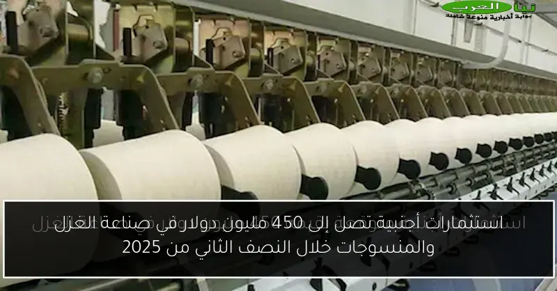 استثمارات أجنبية تصل إلى 450 مليون دولار في صناعة الغزل والمنسوجات خلال النصف الثاني من 2025