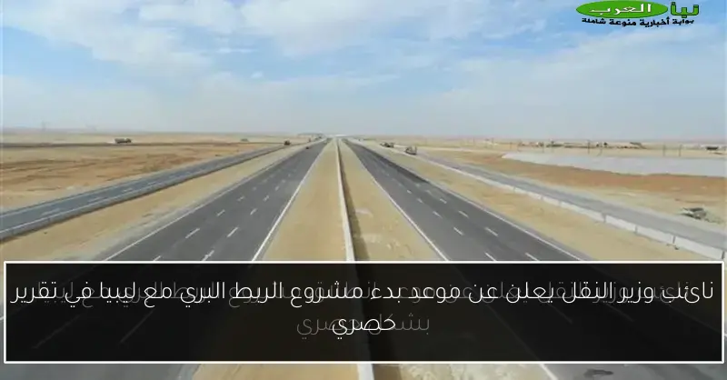 نائب وزير النقل يعلن عن موعد بدء مشروع الربط البري مع ليبيا في تقرير حصري