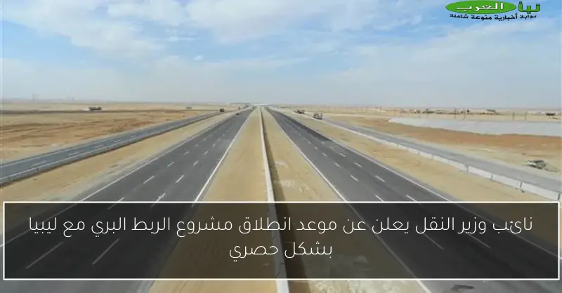 نائب وزير النقل يعلن عن موعد انطلاق مشروع الربط البري مع ليبيا بشكل حصري