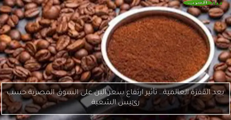بعد القفزة العالمية.. تأثير ارتفاع سعر البن على السوق المصرية حسب رئيس الشعبة