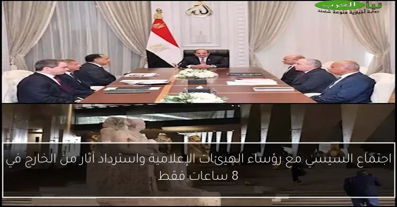 اجتماع السيسي مع رؤساء الهيئات الإعلامية واسترداد آثار من الخارج في 8 ساعات فقط