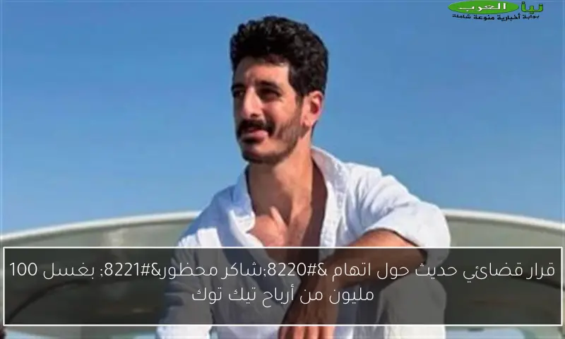 قرار قضائي حديث حول اتهام “شاكر محظور” بغسل 100 مليون من أرباح تيك توك