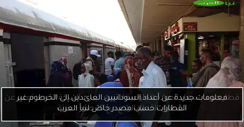 معلومات جديدة عن أعداد السودانيين العائدين إلى الخرطوم عبر القطارات حسب مصدر خاص لنبأ العرب