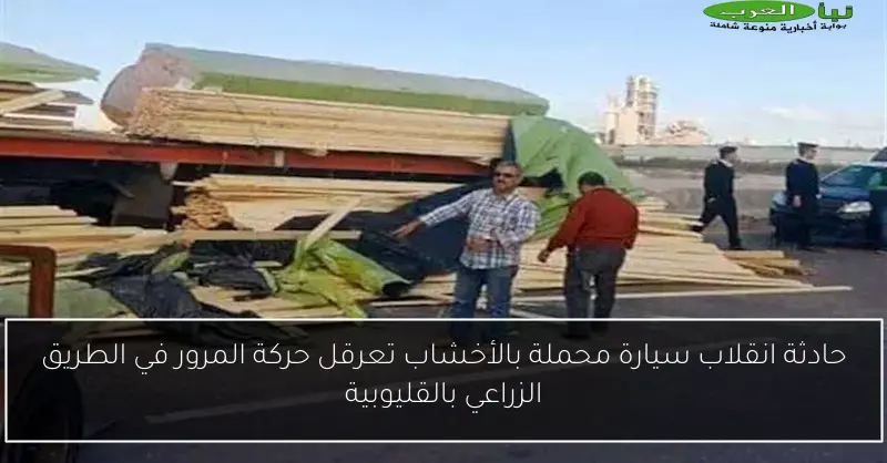 حادثة انقلاب سيارة محملة بالأخشاب تعرقل حركة المرور في الطريق الزراعي بالقليوبية