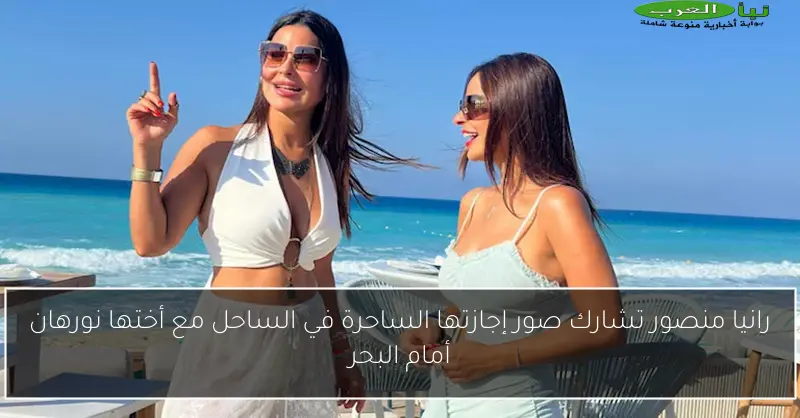رانيا منصور تشارك صور إجازتها الساحرة في الساحل مع أختها نورهان أمام البحر