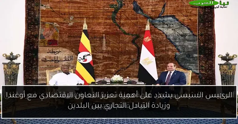 الرئيس السيسي يشدد على أهمية تعزيز التعاون الاقتصادي مع أوغندا وزيادة التبادل التجاري بين البلدين