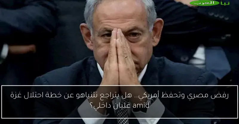 رفض مصري وتحفظ أمريكي.. هل يتراجع نتنياهو عن خطة احتلال غزة amid غليان داخلي؟