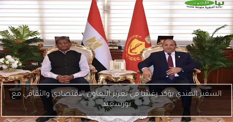 السفير الهندي يؤكد رغبتنا في تعزيز التعاون الاقتصادي والثقافي مع بورسعيد