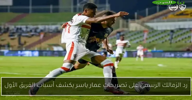 رد الزمالك الرسمي على تصريحات عمار ياسر يكشف أسباب الفريق الأول