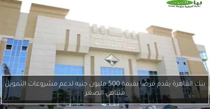 بنك القاهرة يقدم قرضًا بقيمة 500 مليون جنيه لدعم مشروعات التمويل متناهي الصغر