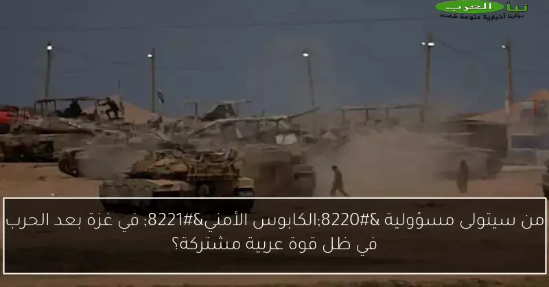 من سيتولى مسؤولية “الكابوس الأمني” في غزة بعد الحرب في ظل قوة عربية مشتركة؟