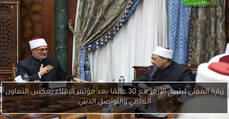 زيارة المفتي لشيخ الأزهر مع 30 عالمًا بعد مؤتمر الإفتاء تعكس التعاون العلمي والتواصل الديني