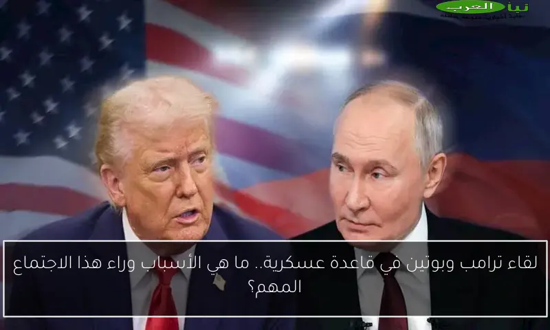 لقاء ترامب وبوتين في قاعدة عسكرية.. ما هي الأسباب وراء هذا الاجتماع المهم؟