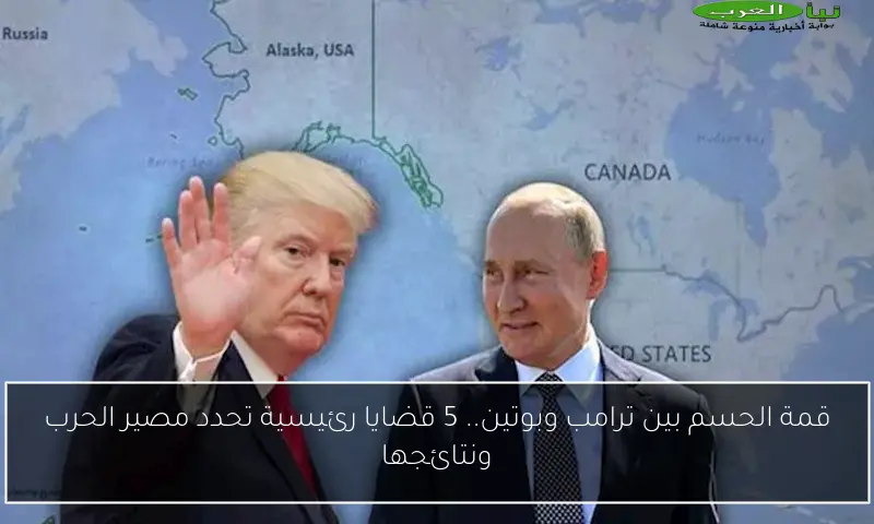 قمة الحسم بين ترامب وبوتين.. 5 قضايا رئيسية تحدد مصير الحرب ونتائجها
