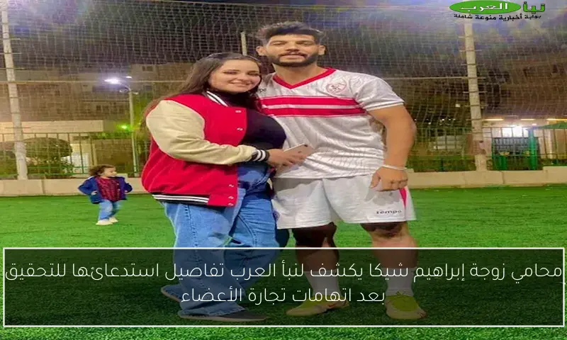 محامي زوجة إبراهيم شيكا يكشف لنبأ العرب تفاصيل استدعائها للتحقيق بعد اتهامات تجارة الأعضاء