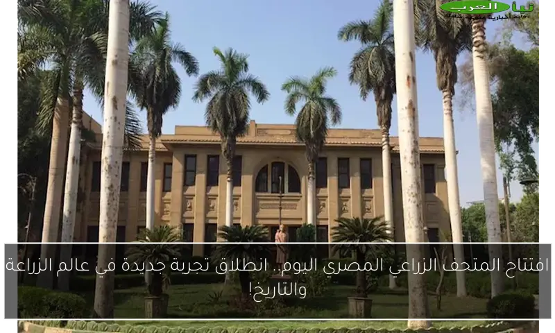 افتتاح المتحف الزراعي المصري اليوم.. انطلاق تجربة جديدة في عالم الزراعة والتاريخ!