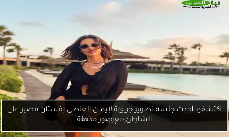 اكتشفوا أحدث جلسة تصوير جريئة لإيمان العاصي بفستان قصير على الشاطئ مع صور مذهلة