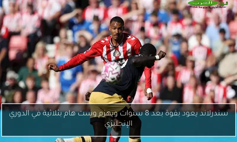 سندرلاند يعود بقوة بعد 8 سنوات ويهزم وست هام بثلاثية في الدوري الإنجليزي