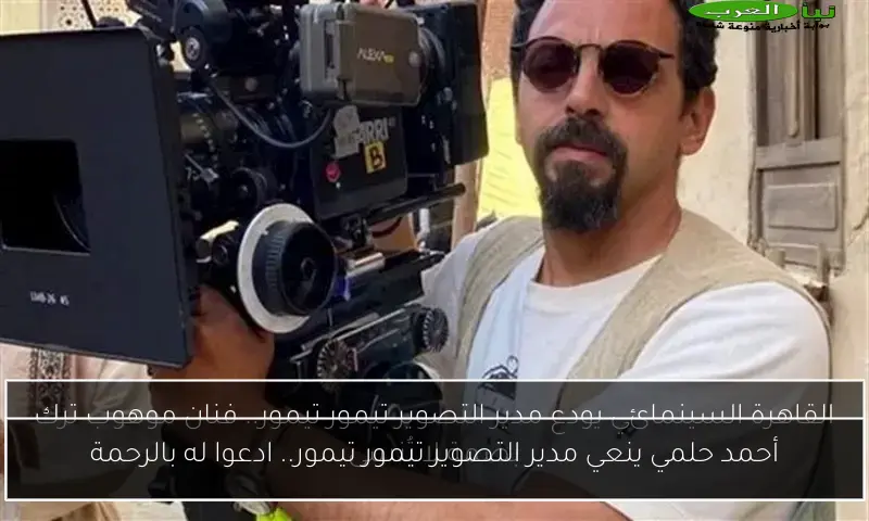 أحمد حلمي ينعي مدير التصوير تيمور تيمور.. ادعوا له بالرحمة