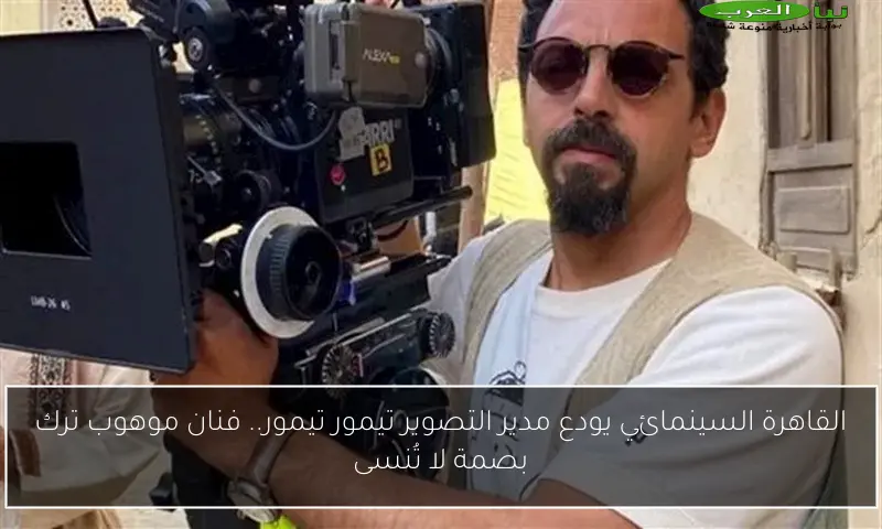 القاهرة السينمائي يودع مدير التصوير تيمور تيمور.. فنان موهوب ترك بصمة لا تُنسى
