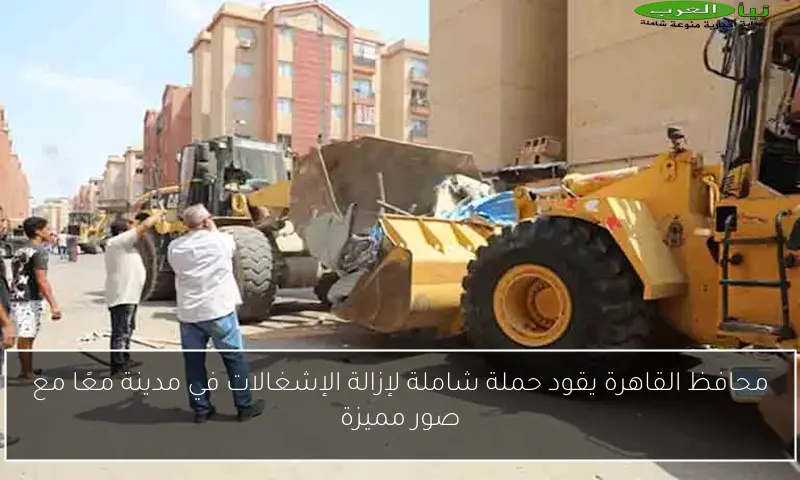محافظ القاهرة يقود حملة شاملة لإزالة الإشغالات في مدينة معًا مع صور مميزة