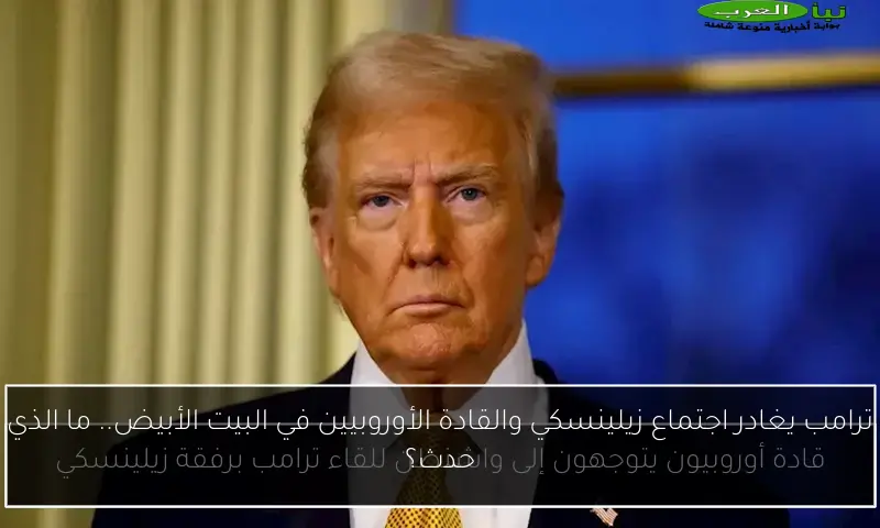 ترامب يغادر اجتماع زيلينسكي والقادة الأوروبيين في البيت الأبيض.. ما الذي حدث؟