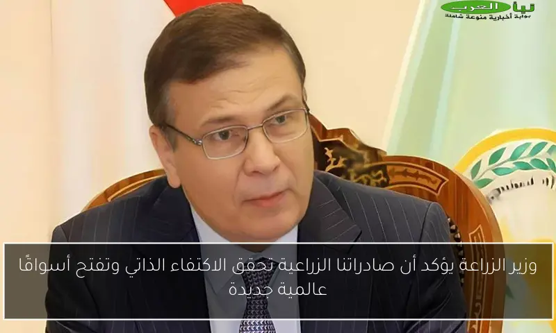 وزير الزراعة يؤكد أن صادراتنا الزراعية تحقق الاكتفاء الذاتي وتفتح أسواقًا عالمية جديدة