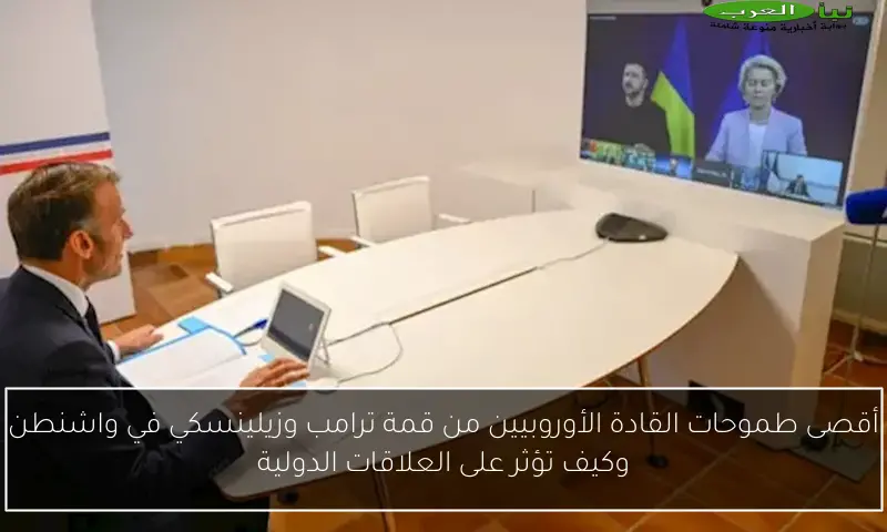 أقصى طموحات القادة الأوروبيين من قمة ترامب وزيلينسكي في واشنطن وكيف تؤثر على العلاقات الدولية