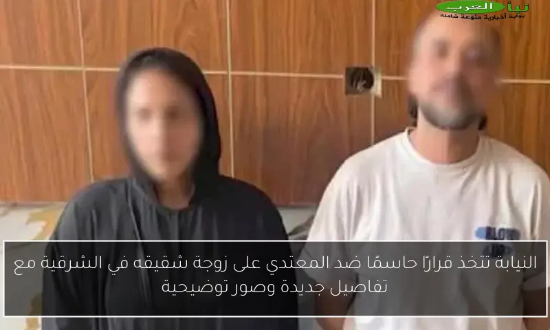 النيابة تتخذ قرارًا حاسمًا ضد المعتدي على زوجة شقيقه في الشرقية مع تفاصيل جديدة وصور توضيحية