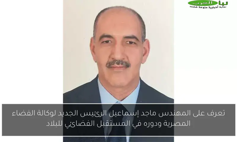 تعرف على المهندس ماجد إسماعيل الرئيس الجديد لوكالة الفضاء المصرية ودوره في المستقبل الفضائي للبلاد
