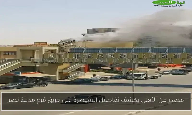 مصدر من الأهلي يكشف تفاصيل السيطرة على حريق فرع مدينة نصر