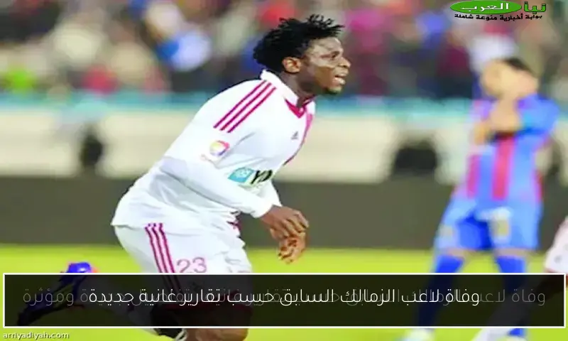 وفاة لاعب الزمالك السابق حسب تقارير غانية جديدة