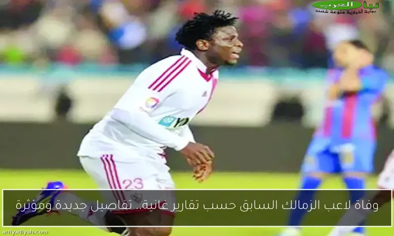وفاة لاعب الزمالك السابق حسب تقارير غانية.. تفاصيل جديدة ومؤثرة