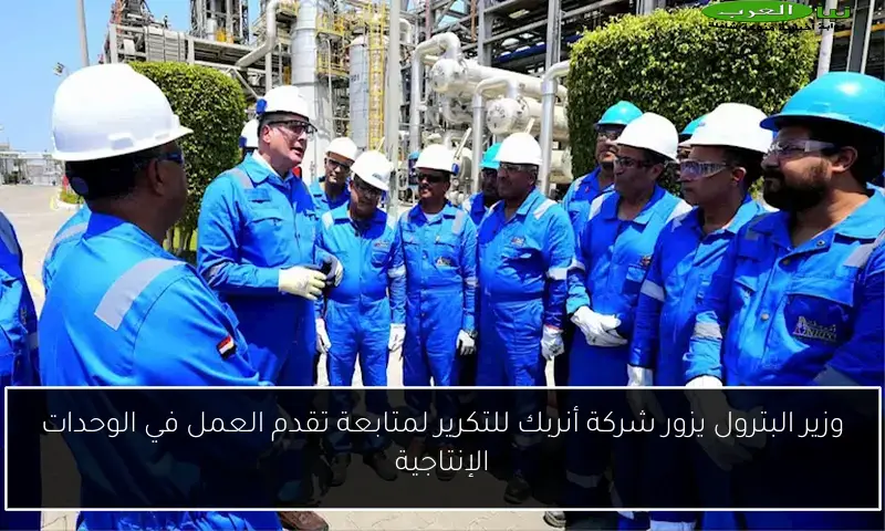 وزير البترول يزور شركة أنربك للتكرير لمتابعة تقدم العمل في الوحدات الإنتاجية