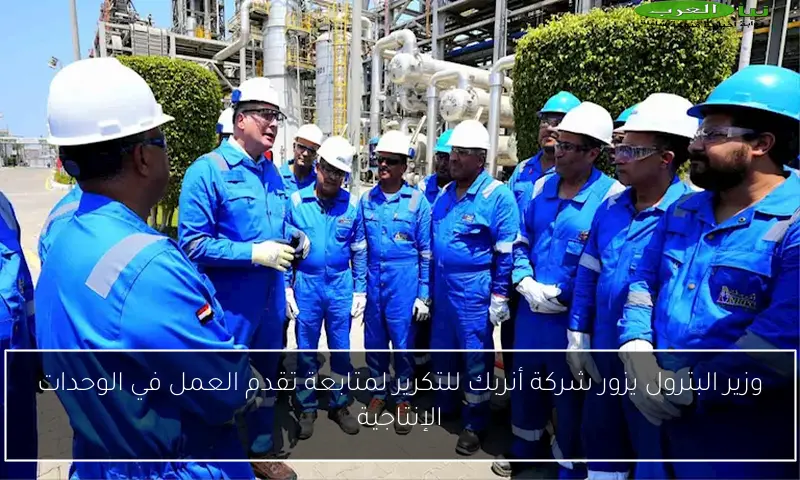 وزير البترول يزور شركة أنربك للتكرير لمتابعة تقدم العمل في الوحدات الإنتاجية