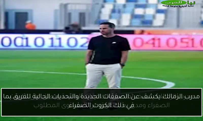 مدرب الزمالك يكشف عن الصفقات الجديدة والتحديات الحالية للفريق بما في ذلك الكروت الصفراء