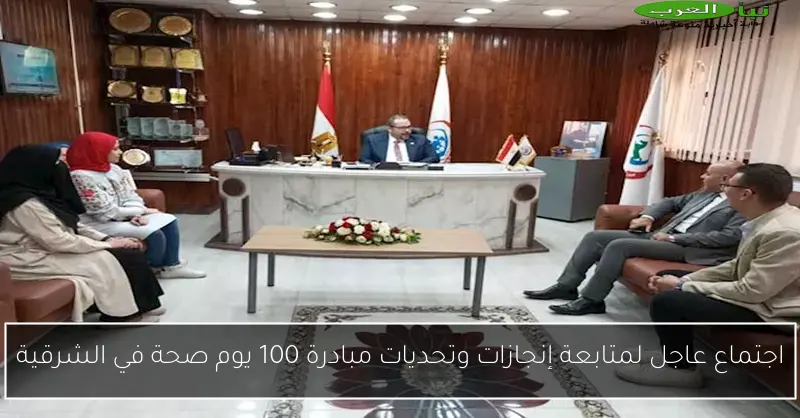 اجتماع عاجل لمتابعة إنجازات وتحديات مبادرة 100 يوم صحة في الشرقية