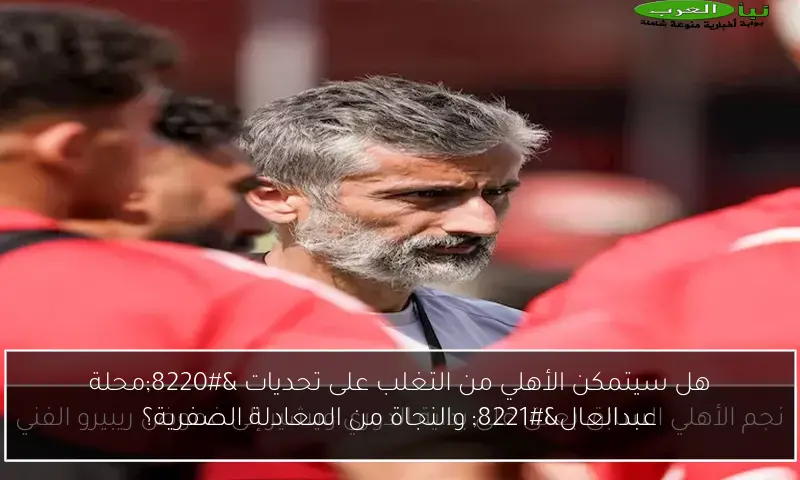 هل سيتمكن الأهلي من التغلب على تحديات “محلة عبدالعال” والنجاة من المعادلة الصفرية؟