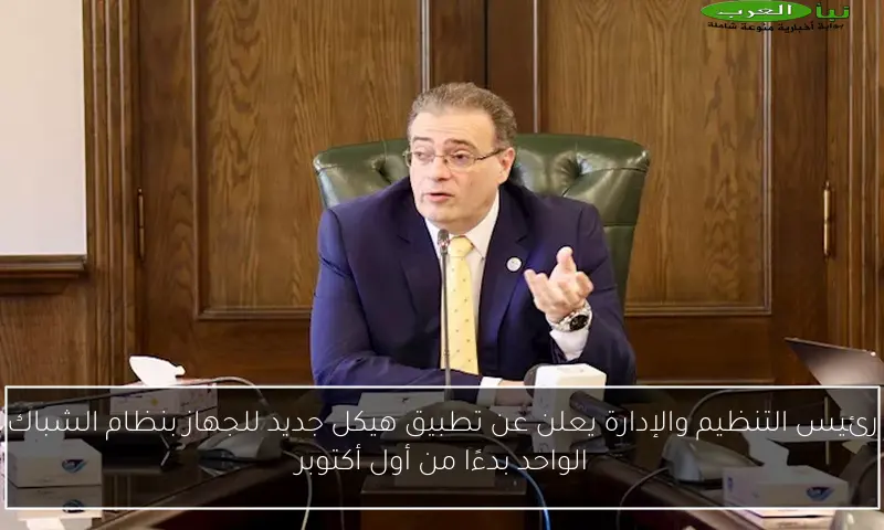 رئيس التنظيم والإدارة يعلن عن تطبيق هيكل جديد للجهاز بنظام الشباك الواحد بدءًا من أول أكتوبر