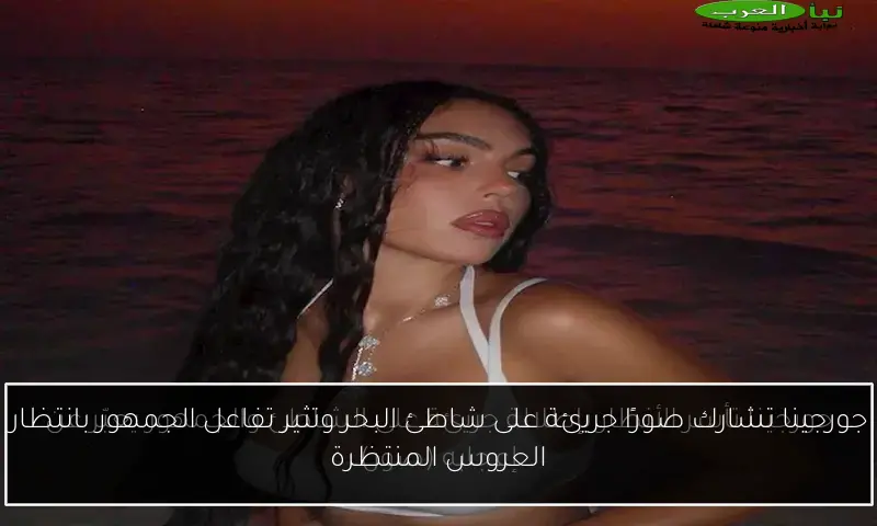 جورجينا تشارك صورًا جريئة على شاطئ البحر وتثير تفاعل الجمهور بانتظار العروس المنتظرة