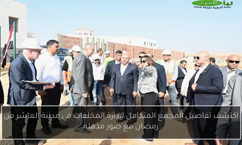 اكتشف تفاصيل المجمع المتكامل لإدارة المخلفات في مدينة العاشر من رمضان مع صور مذهلة