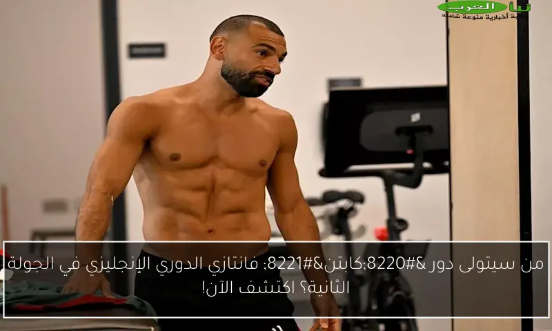 من سيتولى دور “كابتن” فانتازي الدوري الإنجليزي في الجولة الثانية؟ اكتشف الآن!