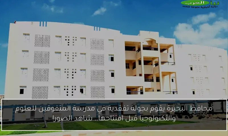 محافظ البحيرة يقوم بجولة تفقدية في مدرسة المتفوقين للعلوم والتكنولوجيا قبل افتتاحها.. شاهد الصور!
