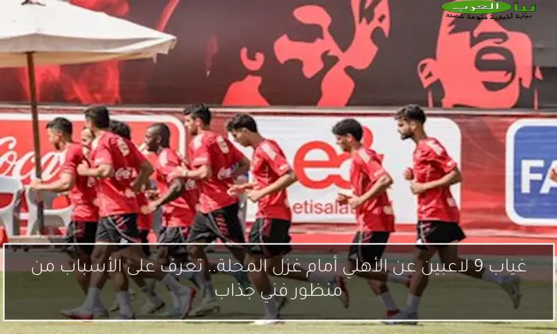 غياب 9 لاعبين عن الأهلي أمام غزل المحلة.. تعرف على الأسباب من منظور فني جذاب