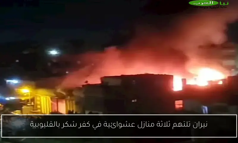 نيران تلتهم ثلاثة منازل عشوائية في كفر شكر بالقليوبية