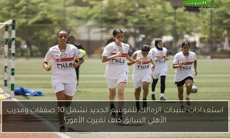 استعدادات سيدات الزمالك للموسم الجديد تشمل 10 صفقات ومدرب الأهلي السابق كيف تغيرت الأمور؟