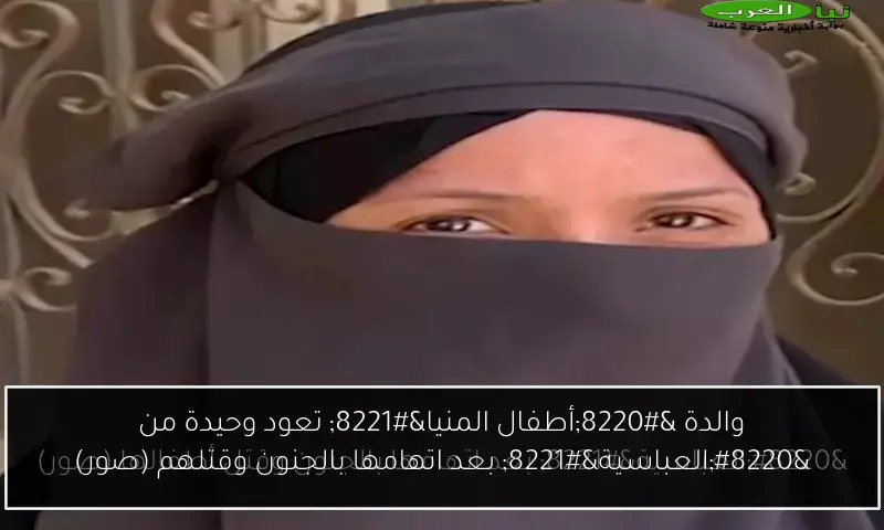 والدة “أطفال المنيا” تعود وحيدة من “العباسية” بعد اتهامها بالجنون وقتلهم (صور)