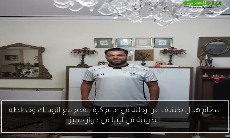 عصام هلال يكشف عن رحلته في عالم كرة القدم مع الزمالك وخططه التدريبية في ليبيا في حوار مميز
