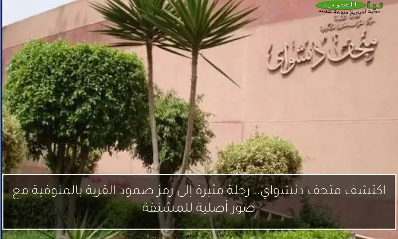 اكتشف متحف دنشواي.. رحلة مثيرة إلى رمز صمود القرية بالمنوفية مع صور أصلية للمشنقة