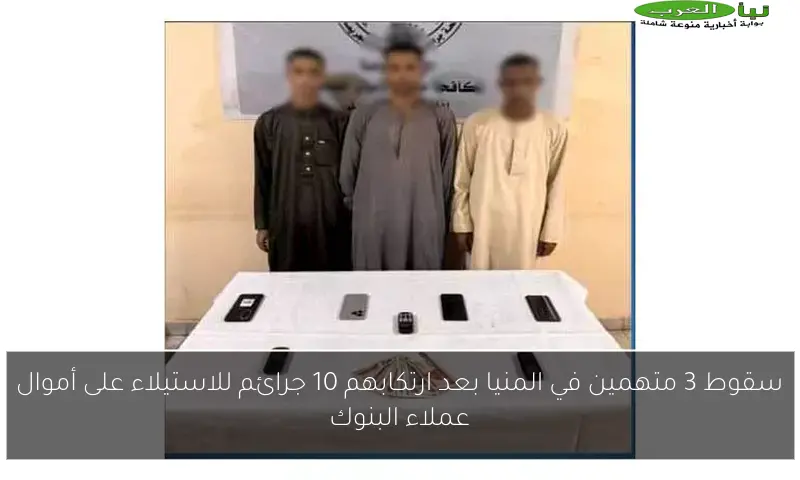 سقوط 3 متهمين في المنيا بعد ارتكابهم 10 جرائم للاستيلاء على أموال عملاء البنوك